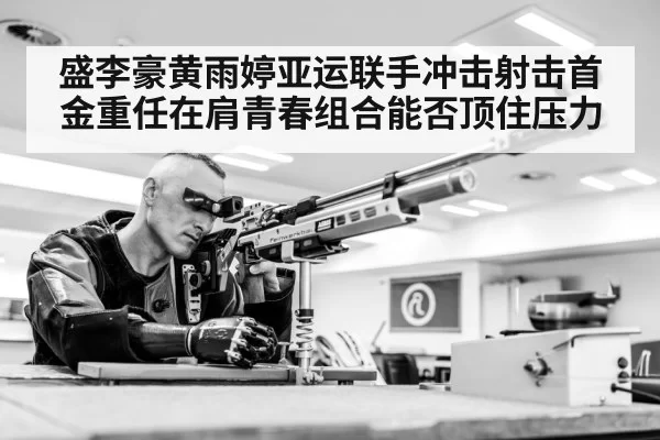 盛李豪黄雨婷亚运联手冲击射击首金重任在肩青春组合能否顶住压力